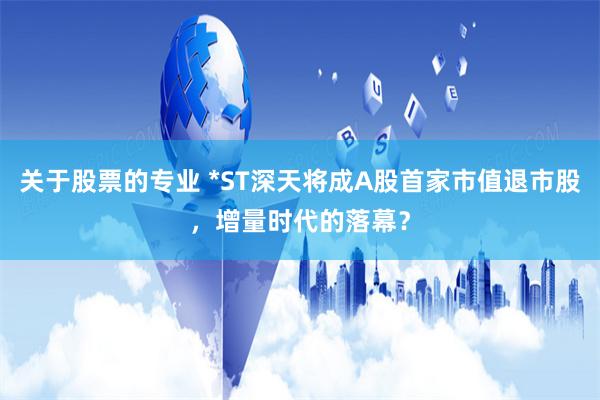 关于股票的专业 *ST深天将成A股首家市值退市股，增量时代的落幕？