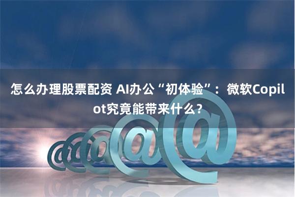 怎么办理股票配资 AI办公“初体验”：微软Copilot究竟能带来什么？