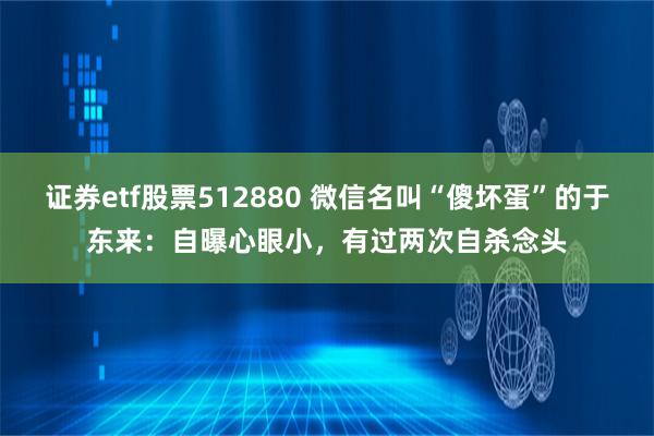 证券etf股票512880 微信名叫“傻坏蛋”的于东来：自曝心眼小，有过两次自杀念头