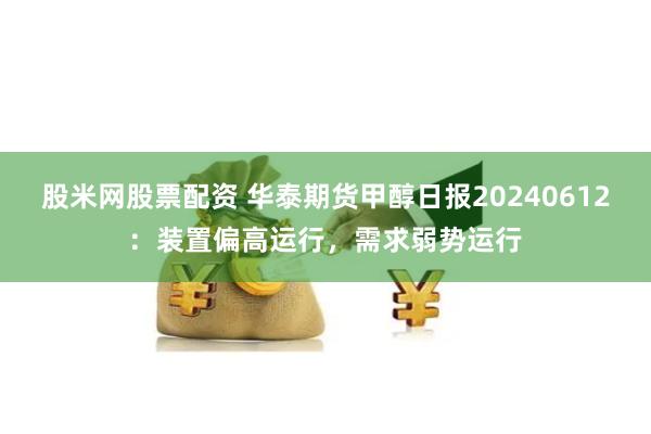 股米网股票配资 华泰期货甲醇日报20240612：装置偏高运行，需求弱势运行