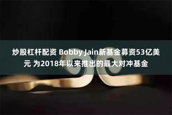 炒股杠杆配资 Bobby Jain新基金募资53亿美元 为2018年以来推出的最大对冲基金