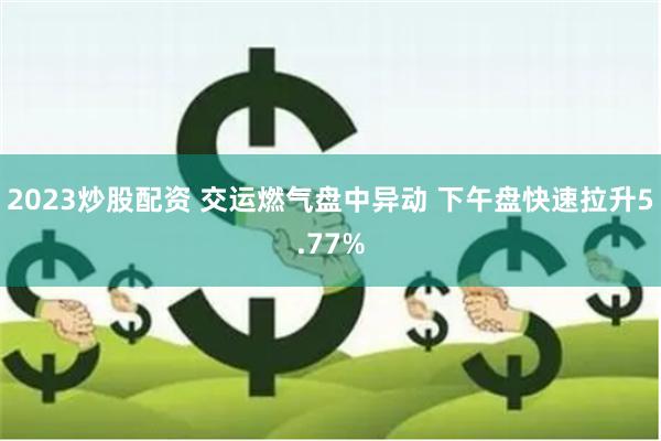 2023炒股配资 交运燃气盘中异动 下午盘快速拉升5.77%