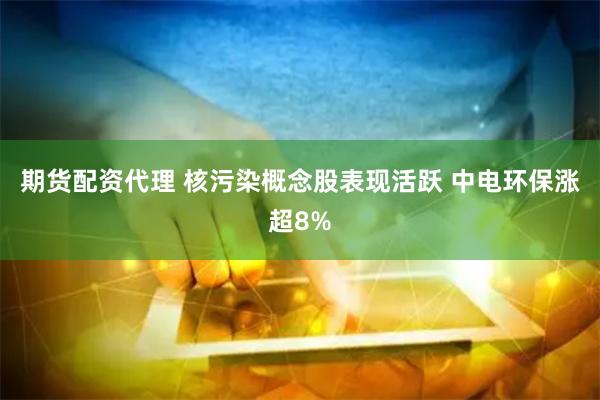 期货配资代理 核污染概念股表现活跃 中电环保涨超8%