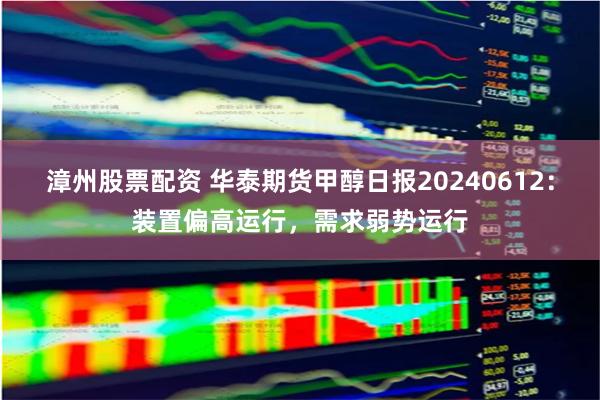 漳州股票配资 华泰期货甲醇日报20240612：装置偏高运行，需求弱势运行