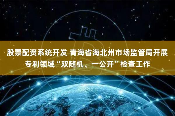 股票配资系统开发 青海省海北州市场监管局开展专利领域“双随机、一公开”检查工作