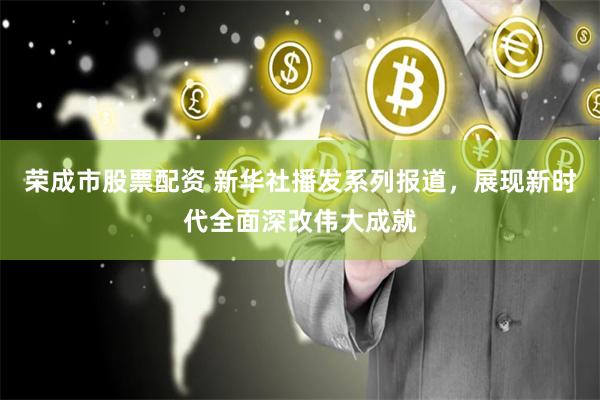 荣成市股票配资 新华社播发系列报道，展现新时代全面深改伟大成就