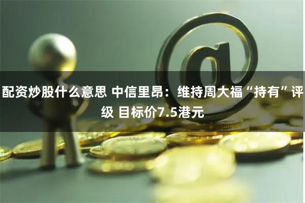 配资炒股什么意思 中信里昂：维持周大福“持有”评级 目标价7.5港元