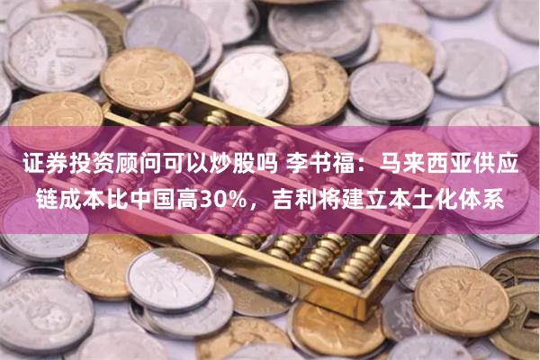 证券投资顾问可以炒股吗 李书福：马来西亚供应链成本比中国高30%，吉利将建立本土化体系