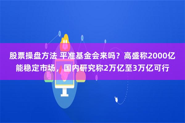 股票操盘方法 平准基金会来吗？高盛称2000亿能稳定市场，国内研究称2万亿至3万亿可行