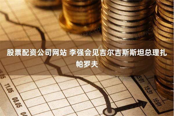 股票配资公司网站 李强会见吉尔吉斯斯坦总理扎帕罗夫