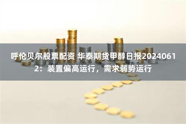 呼伦贝尔股票配资 华泰期货甲醇日报20240612：装置偏高运行，需求弱势运行