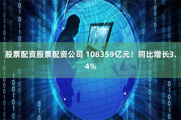 股票配资股票配资公司 108359亿元！同比增长3.4%