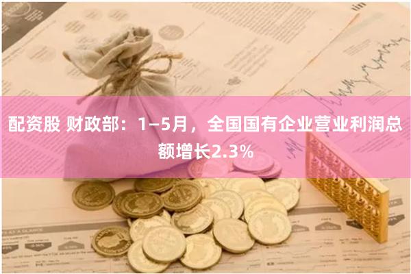 配资股 财政部：1—5月，全国国有企业营业利润总额增长2.3%