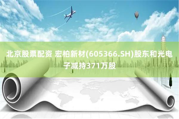 北京股票配资 宏柏新材(605366.SH)股东和光电子减持371万股