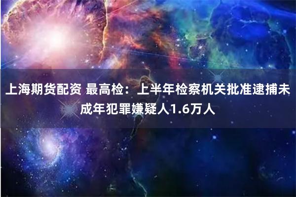 上海期货配资 最高检：上半年检察机关批准逮捕未成年犯罪嫌疑人1.6万人