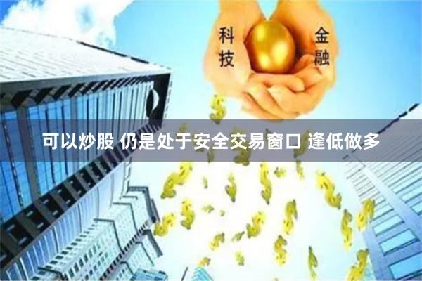 可以炒股 仍是处于安全交易窗口 逢低做多