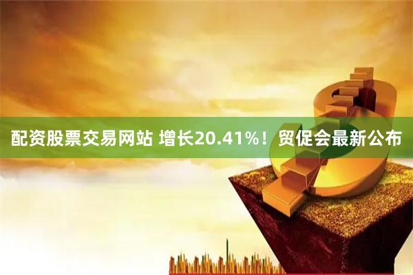 配资股票交易网站 增长20.41%！贸促会最新公布