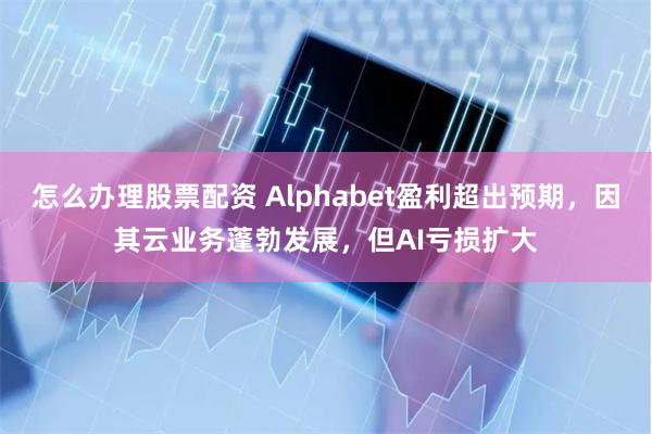 怎么办理股票配资 Alphabet盈利超出预期，因其云业务蓬勃发展，但AI亏损扩大