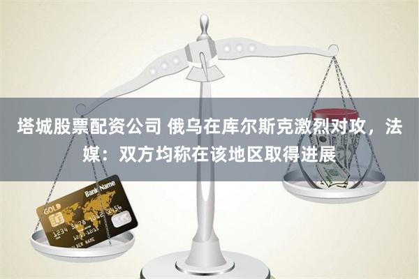 塔城股票配资公司 俄乌在库尔斯克激烈对攻，法媒：双方均称在该地区取得进展