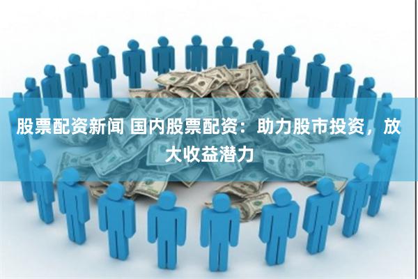 股票配资新闻 国内股票配资：助力股市投资，放大收益潜力