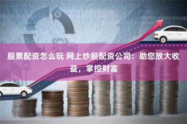 股票配资怎么玩 网上炒股配资公司：助您放大收益，掌控财富