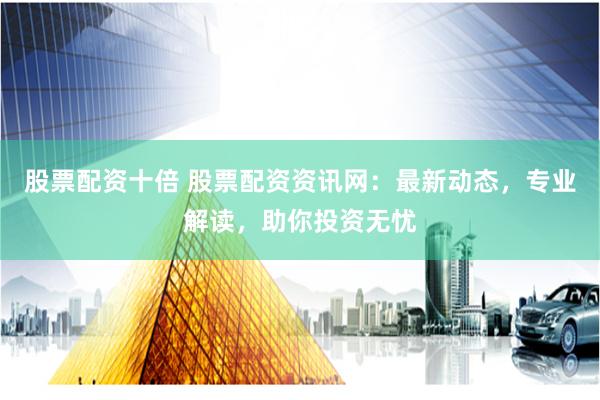 股票配资十倍 股票配资资讯网：最新动态，专业解读，助你投资无忧
