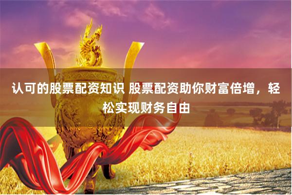 认可的股票配资知识 股票配资助你财富倍增，轻松实现财务自由