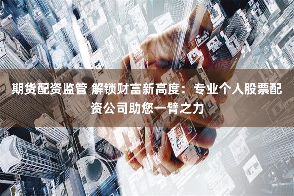 期货配资监管 解锁财富新高度：专业个人股票配资公司助您一臂之力