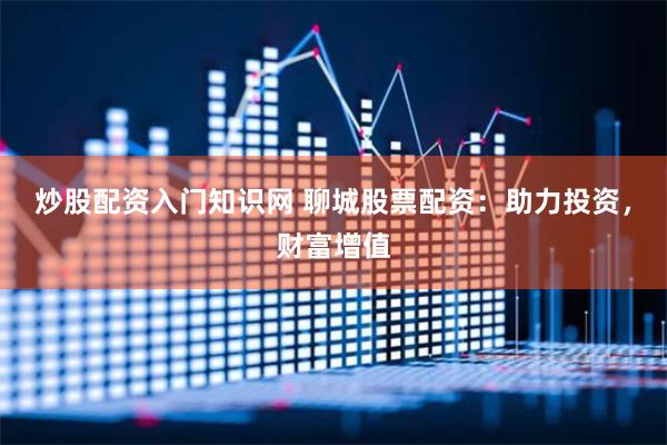 炒股配资入门知识网 聊城股票配资：助力投资，财富增值