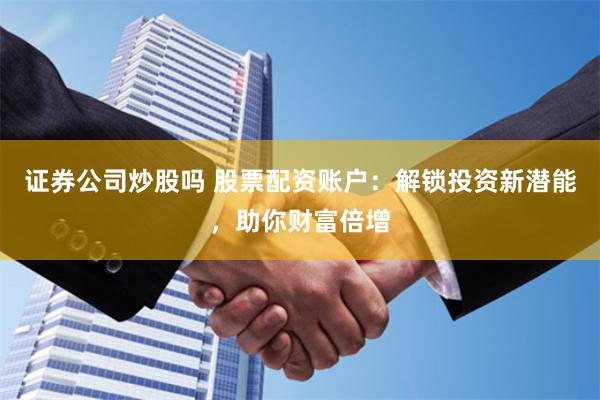 证券公司炒股吗 股票配资账户：解锁投资新潜能，助你财富倍增