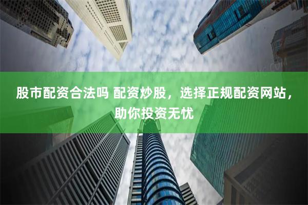 股市配资合法吗 配资炒股，选择正规配资网站，助你投资无忧