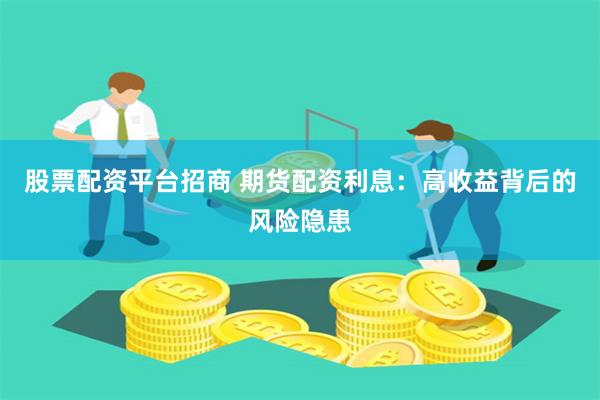股票配资平台招商 期货配资利息：高收益背后的风险隐患
