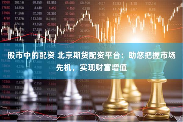 股市中的配资 北京期货配资平台：助您把握市场先机，实现财富增值