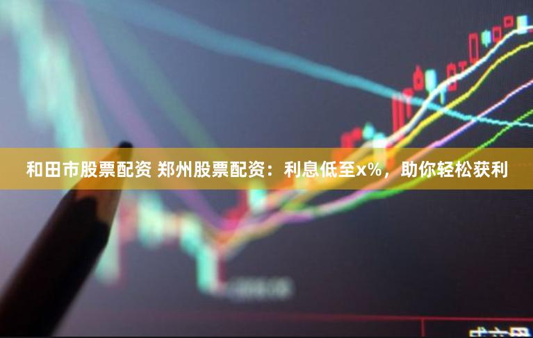 和田市股票配资 郑州股票配资：利息低至x%，助你轻松获利