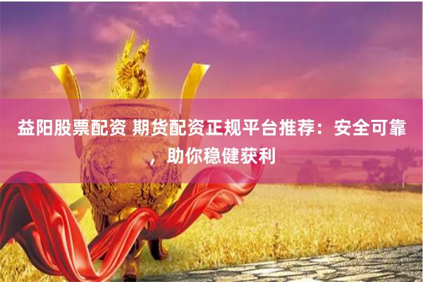 益阳股票配资 期货配资正规平台推荐：安全可靠，助你稳健获利