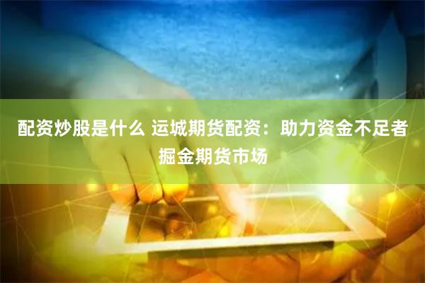 配资炒股是什么 运城期货配资：助力资金不足者掘金期货市场