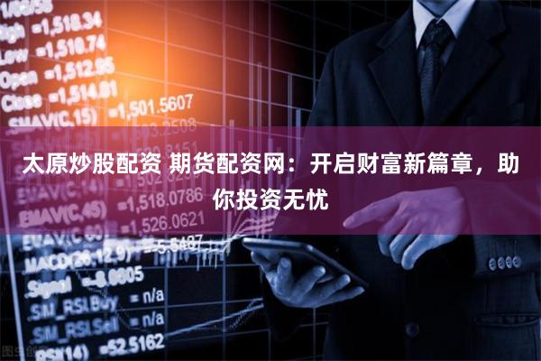 太原炒股配资 期货配资网：开启财富新篇章，助你投资无忧