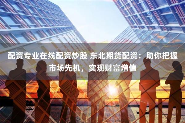 配资专业在线配资炒股 东北期货配资：助你把握市场先机，实现财富增值