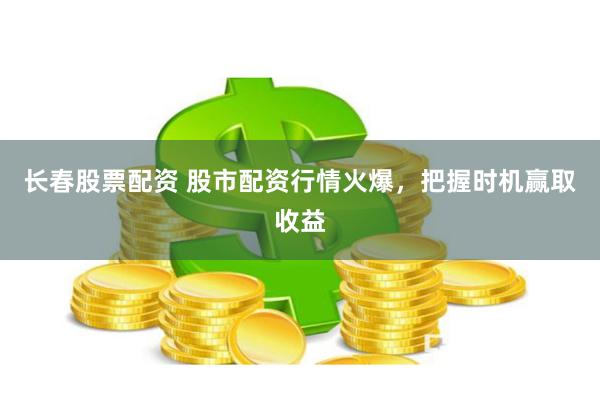 长春股票配资 股市配资行情火爆，把握时机赢取收益