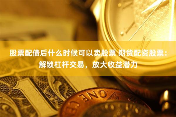 股票配债后什么时候可以卖股票 期货配资股票：解锁杠杆交易，放大收益潜力