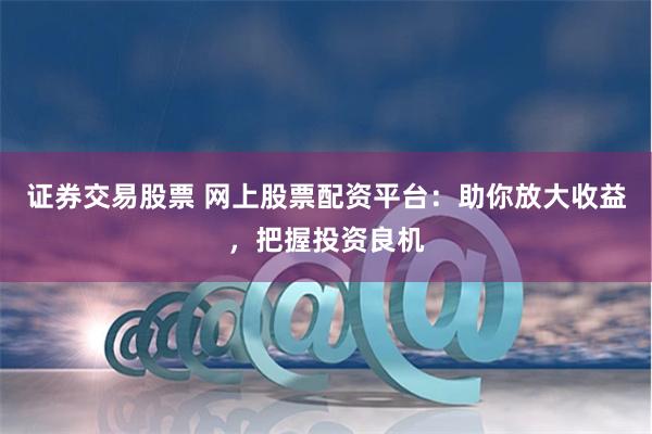 证券交易股票 网上股票配资平台：助你放大收益，把握投资良机