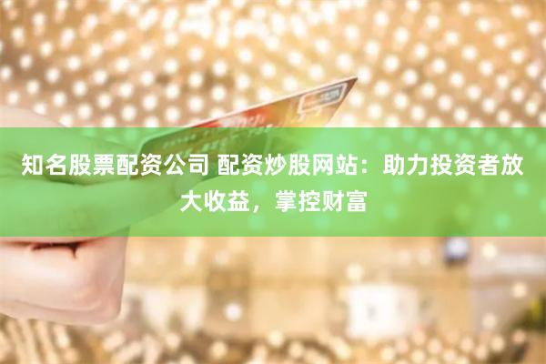 知名股票配资公司 配资炒股网站：助力投资者放大收益，掌控财富