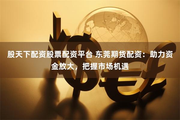 股天下配资股票配资平台 东莞期货配资：助力资金放大，把握市场机遇