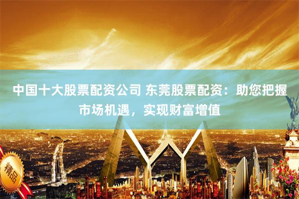 中国十大股票配资公司 东莞股票配资：助您把握市场机遇，实现财富增值