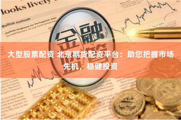 大型股票配资 北京期货配资平台：助您把握市场先机，稳健投资