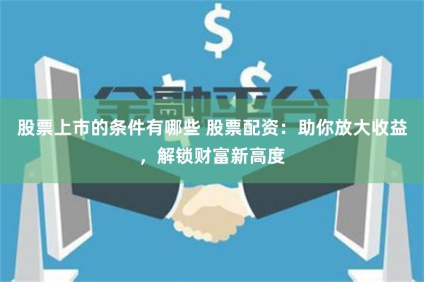 股票上市的条件有哪些 股票配资：助你放大收益，解锁财富新高度