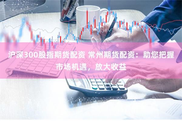 沪深300股指期货配资 常州期货配资：助您把握市场机遇，放大收益