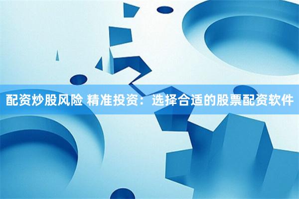 配资炒股风险 精准投资:选择合适的股票配资软件