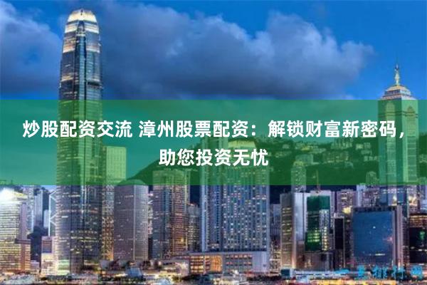 炒股配资交流 漳州股票配资：解锁财富新密码，助您投资无忧