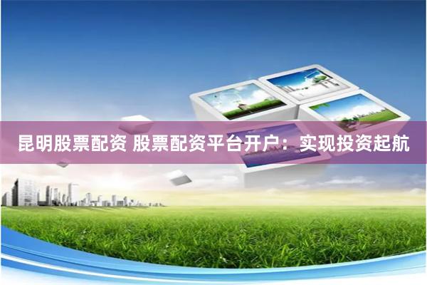 昆明股票配资 股票配资平台开户：实现投资起航